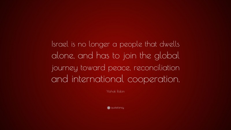 Yitzhak Rabin Quote: “Israel is no longer a people that dwells alone, and has to join the global journey toward peace, reconciliation and international cooperation.”