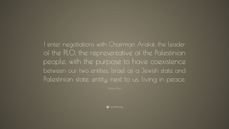 Yitzhak Rabin Quote: “I enter negotiations with Chairman Arafat, the leader of the PLO, the representative of the Palestinian people, with the purpose to have coexistence between our two entities, Israel as a Jewish state and Palestinian state, entity, next to us, living in peace.”