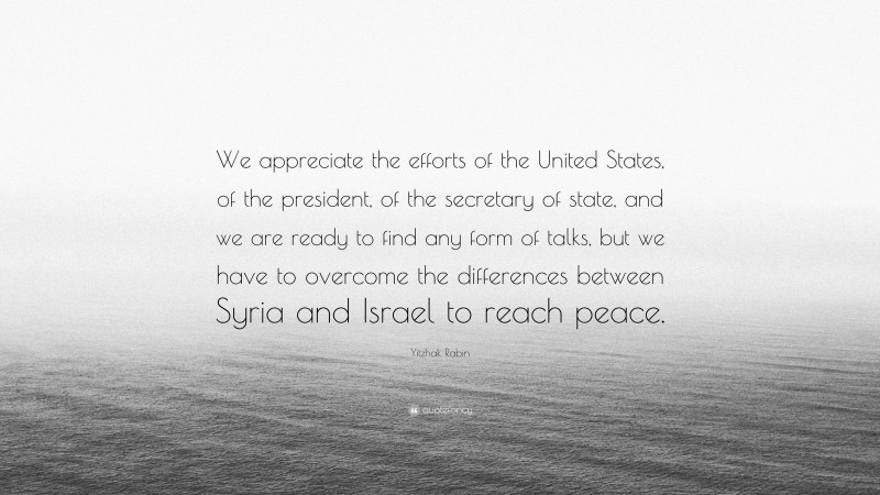 Yitzhak Rabin Quote: “We appreciate the efforts of the United States, of the president, of the secretary of state, and we are ready to find any form of talks, but we have to overcome the differences between Syria and Israel to reach peace.”