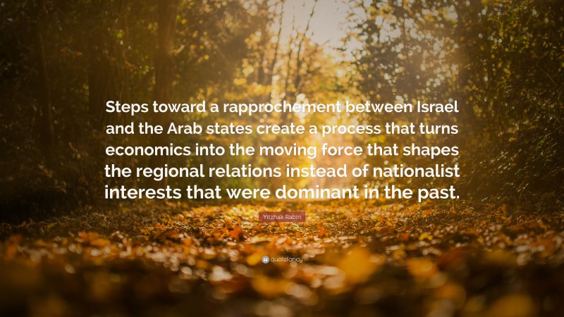 Yitzhak Rabin Quote: “Steps toward a rapprochement between Israel and the Arab states create a process that turns economics into the moving force that shapes the regional relations instead of nationalist interests that were dominant in the past.”