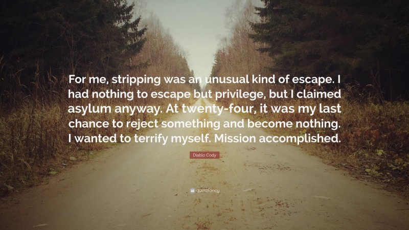 Diablo Cody Quote: “For me, stripping was an unusual kind of escape. I had nothing to escape but privilege, but I claimed asylum anyway. At twenty-four, it was my last chance to reject something and become nothing. I wanted to terrify myself. Mission accomplished.”