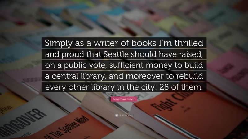 Jonathan Raban Quote: “Simply as a writer of books I’m thrilled and proud that Seattle should have raised, on a public vote, sufficient money to build a central library, and moreover to rebuild every other library in the city: 28 of them.”