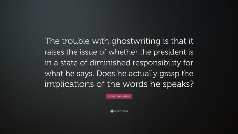 Jonathan Raban Quote: “The trouble with ghostwriting is that it raises the issue of whether the president is in a state of diminished responsibility for what he says. Does he actually grasp the implications of the words he speaks?”