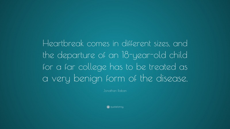 Jonathan Raban Quote: “Heartbreak comes in different sizes, and the departure of an 18-year-old child for a far college has to be treated as a very benign form of the disease.”