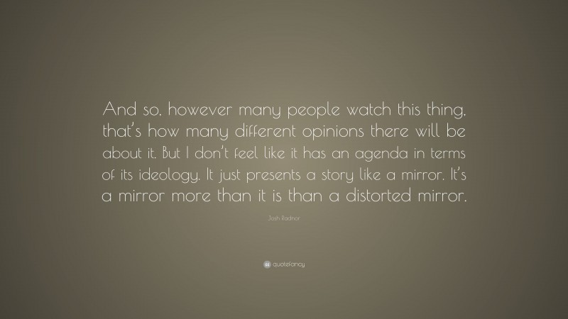 Josh Radnor Quote: “And so, however many people watch this thing, that’s how many different opinions there will be about it. But I don’t feel like it has an agenda in terms of its ideology. It just presents a story like a mirror. It’s a mirror more than it is than a distorted mirror.”