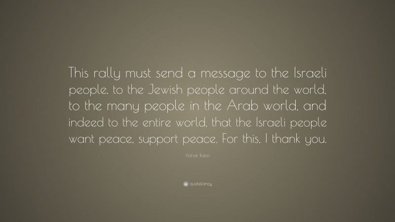 Yitzhak Rabin Quote: “This rally must send a message to the Israeli people, to the Jewish people around the world, to the many people in the Arab world, and indeed to the entire world, that the Israeli people want peace, support peace. For this, I thank you.”