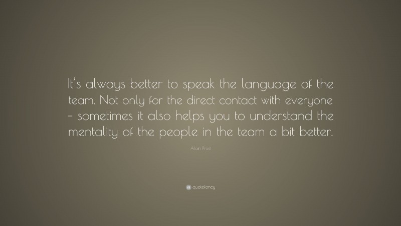 Alain Prost Quote: “It’s always better to speak the language of the team. Not only for the direct contact with everyone – sometimes it also helps you to understand the mentality of the people in the team a bit better.”