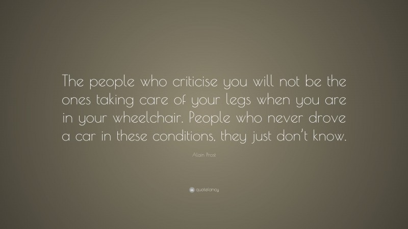 Alain Prost Quote: “The people who criticise you will not be the ones taking care of your legs when you are in your wheelchair. People who never drove a car in these conditions, they just don’t know.”