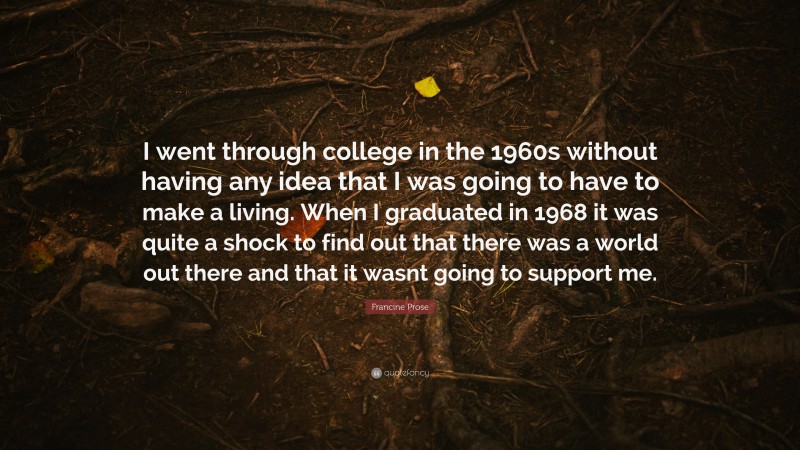 Francine Prose Quote: “I went through college in the 1960s without having any idea that I was going to have to make a living. When I graduated in 1968 it was quite a shock to find out that there was a world out there and that it wasnt going to support me.”