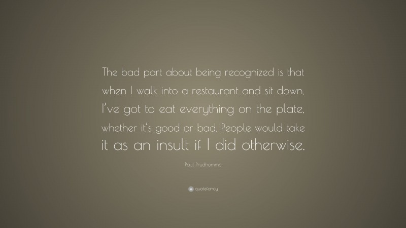 Paul Prudhomme Quote: “The bad part about being recognized is that when I walk into a restaurant and sit down, I’ve got to eat everything on the plate, whether it’s good or bad. People would take it as an insult if I did otherwise.”