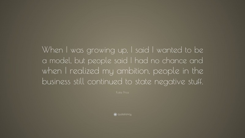 Katie Price Quote: “When I was growing up, I said I wanted to be a model, but people said I had no chance and when I realized my ambition, people in the business still continued to state negative stuff.”