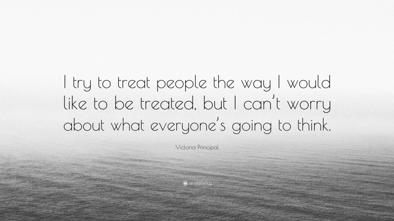 Victoria Principal Quote: “I try to treat people the way I would like to be treated, but I can’t worry about what everyone’s going to think.”