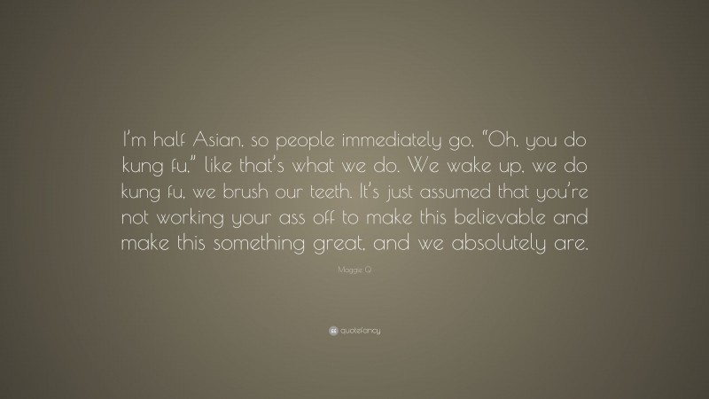 Maggie Q Quote: “I’m half Asian, so people immediately go, “Oh, you do kung fu,” like that’s what we do. We wake up, we do kung fu, we brush our teeth. It’s just assumed that you’re not working your ass off to make this believable and make this something great, and we absolutely are.”