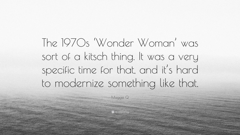 Maggie Q Quote: “The 1970s ‘Wonder Woman’ was sort of a kitsch thing. It was a very specific time for that, and it’s hard to modernize something like that.”