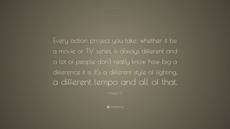 Maggie Q Quote: “Every action project you take, whether it be a movie or TV series, is always different and a lot of people don’t really know how big a difference it is. It’s a different style of fighting, a different tempo and all of that.”