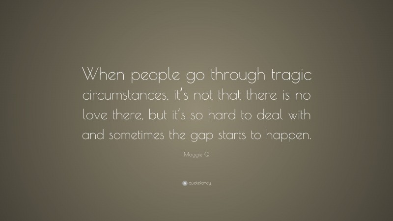 Maggie Q Quote: “When people go through tragic circumstances, it’s not that there is no love there, but it’s so hard to deal with and sometimes the gap starts to happen.”