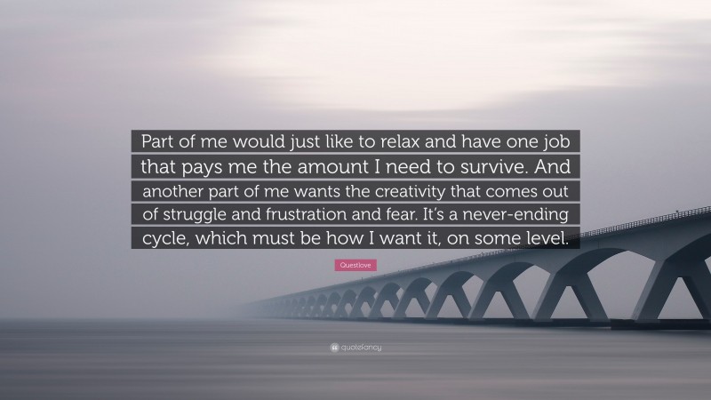 Questlove Quote: “Part of me would just like to relax and have one job that pays me the amount I need to survive. And another part of me wants the creativity that comes out of struggle and frustration and fear. It’s a never-ending cycle, which must be how I want it, on some level.”