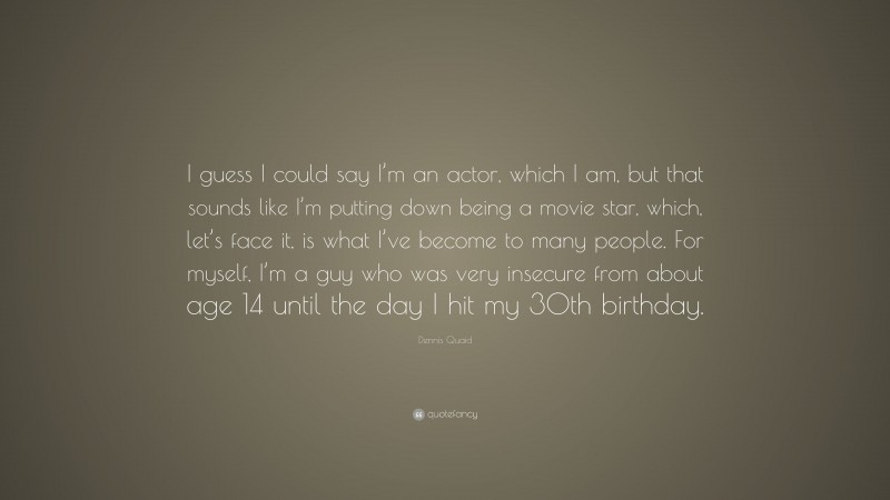 Dennis Quaid Quote: “I guess I could say I’m an actor, which I am, but that sounds like I’m putting down being a movie star, which, let’s face it, is what I’ve become to many people. For myself, I’m a guy who was very insecure from about age 14 until the day I hit my 30th birthday.”