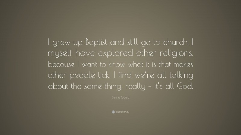 Dennis Quaid Quote: “I grew up Baptist and still go to church. I myself have explored other religions, because I want to know what it is that makes other people tick. I find we’re all talking about the same thing, really – it’s all God.”