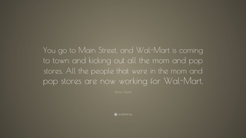 Dennis Quaid Quote: “You go to Main Street, and Wal-Mart is coming to town and kicking out all the mom and pop stores. All the people that were in the mom and pop stores are now working for Wal-Mart.”