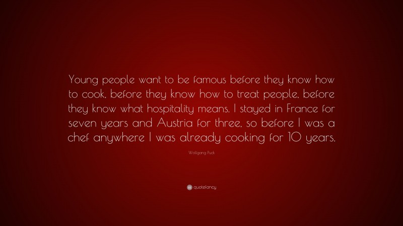 Wolfgang Puck Quote: “Young people want to be famous before they know how to cook, before they know how to treat people, before they know what hospitality means. I stayed in France for seven years and Austria for three, so before I was a chef anywhere I was already cooking for 10 years.”