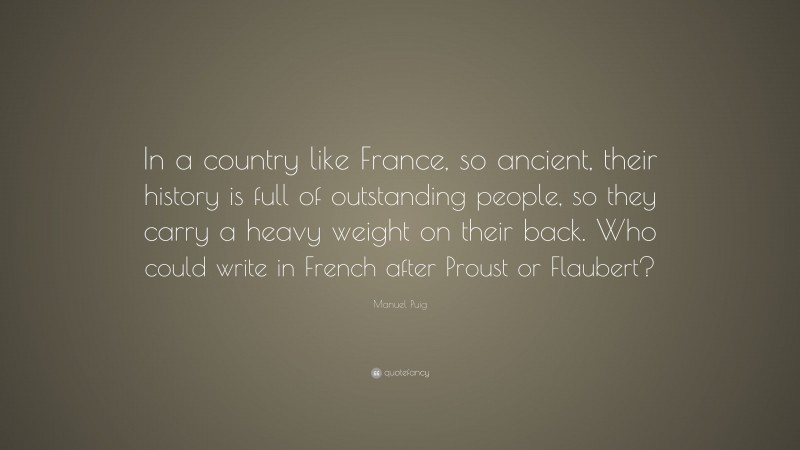 Manuel Puig Quote: “In a country like France, so ancient, their history is full of outstanding people, so they carry a heavy weight on their back. Who could write in French after Proust or Flaubert?”