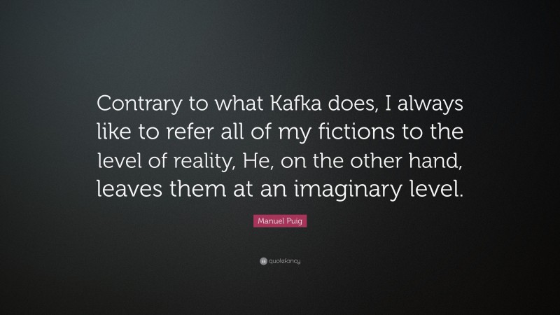 Manuel Puig Quote: “Contrary to what Kafka does, I always like to refer all of my fictions to the level of reality, He, on the other hand, leaves them at an imaginary level.”