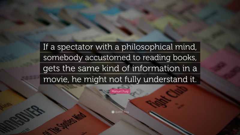 Manuel Puig Quote: “If a spectator with a philosophical mind, somebody accustomed to reading books, gets the same kind of information in a movie, he might not fully understand it.”