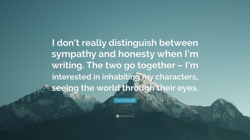 Tom Perrotta Quote: “I don’t really distinguish between sympathy and honesty when I’m writing. The two go together – I’m interested in inhabiting my characters, seeing the world through their eyes.”