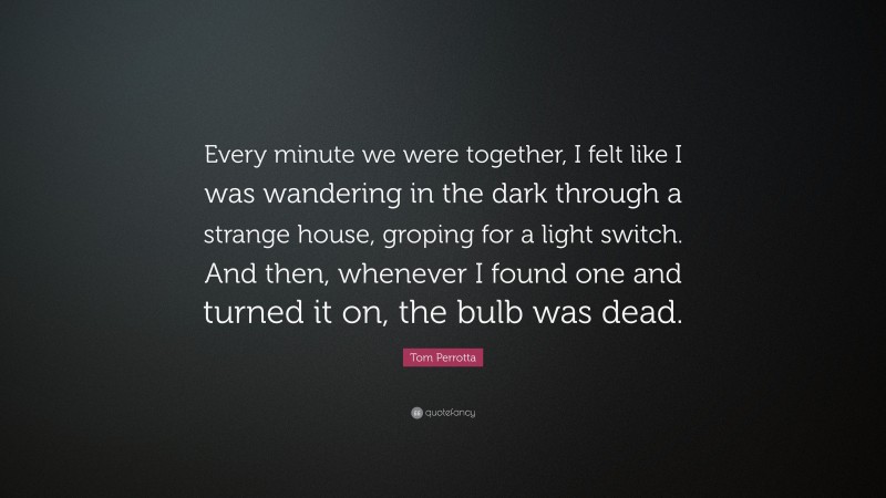Tom Perrotta Quote: “Every minute we were together, I felt like I was wandering in the dark through a strange house, groping for a light switch. And then, whenever I found one and turned it on, the bulb was dead.”