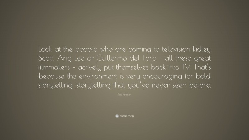 Ron Perlman Quote: “Look at the people who are coming to television Ridley Scott, Ang Lee or Guillermo del Toro – all these great filmmakers – actively put themselves back into TV. That’s because the environment is very encouraging for bold storytelling, storytelling that you’ve never seen before.”