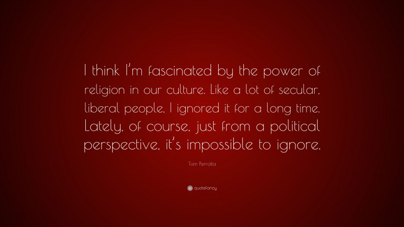 Tom Perrotta Quote: “I think I’m fascinated by the power of religion in our culture. Like a lot of secular, liberal people, I ignored it for a long time. Lately, of course, just from a political perspective, it’s impossible to ignore.”