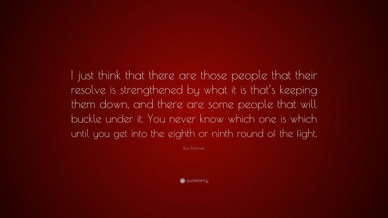 Ron Perlman Quote: “I just think that there are those people that their resolve is strengthened by what it is that’s keeping them down, and there are some people that will buckle under it. You never know which one is which until you get into the eighth or ninth round of the fight.”