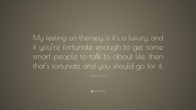Matthew Perry Quote: “My feeling on therapy is it’s a luxury, and if you’re fortunate enough to get some smart people to talk to about life, then that’s fortunate and you should go for it.”
