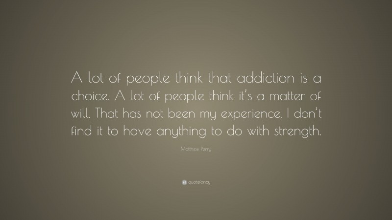 Matthew Perry Quote: “A lot of people think that addiction is a choice. A lot of people think it’s a matter of will. That has not been my experience. I don’t find it to have anything to do with strength.”
