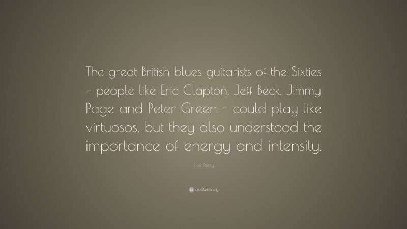 Joe Perry Quote: “The great British blues guitarists of the Sixties – people like Eric Clapton, Jeff Beck, Jimmy Page and Peter Green – could play like virtuosos, but they also understood the importance of energy and intensity.”