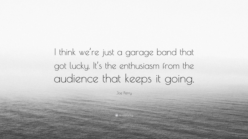 Joe Perry Quote: “I think we’re just a garage band that got lucky. It’s the enthusiasm from the audience that keeps it going.”