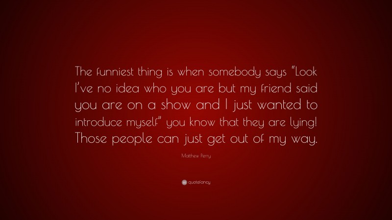 Matthew Perry Quote: “The funniest thing is when somebody says “Look I’ve no idea who you are but my friend said you are on a show and I just wanted to introduce myself” you know that they are lying! Those people can just get out of my way.”
