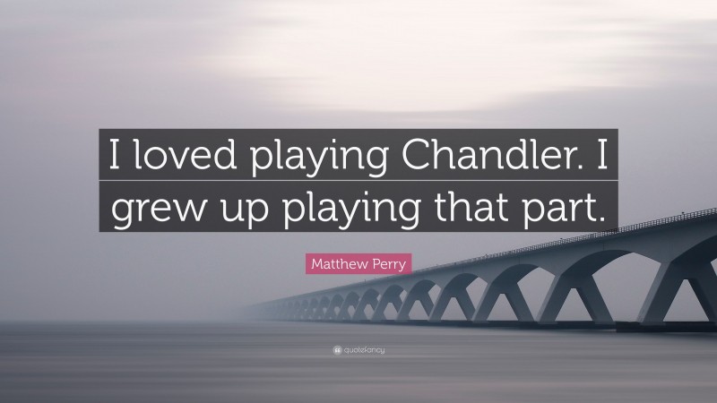 Matthew Perry Quote: “I loved playing Chandler. I grew up playing that part.”