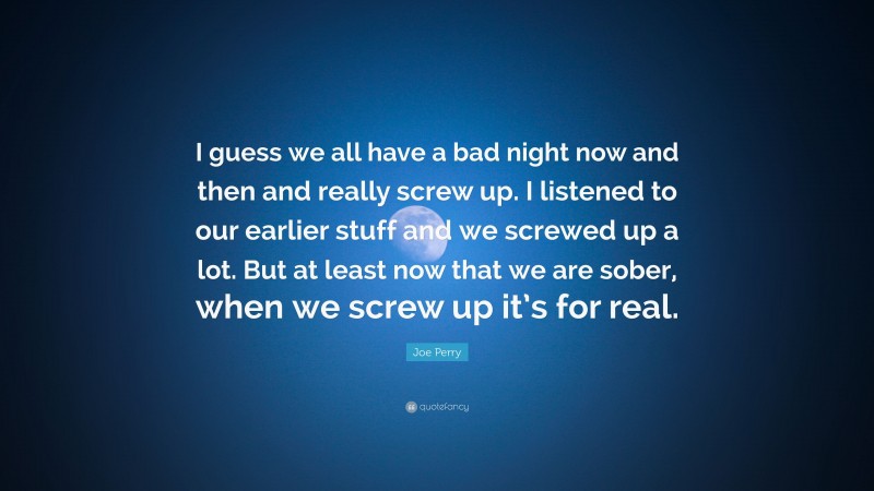 Joe Perry Quote: “I guess we all have a bad night now and then and really screw up. I listened to our earlier stuff and we screwed up a lot. But at least now that we are sober, when we screw up it’s for real.”