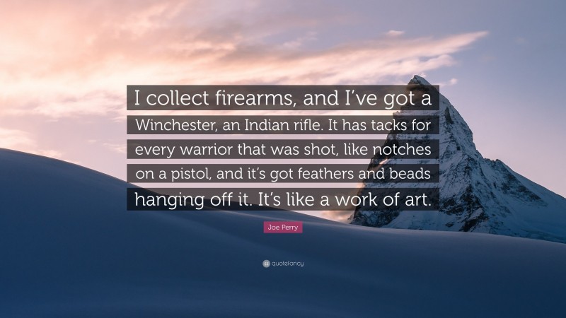 Joe Perry Quote: “I collect firearms, and I’ve got a Winchester, an Indian rifle. It has tacks for every warrior that was shot, like notches on a pistol, and it’s got feathers and beads hanging off it. It’s like a work of art.”