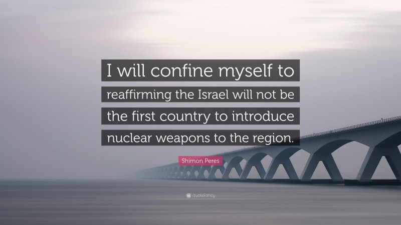 Shimon Peres Quote: “I will confine myself to reaffirming the Israel will not be the first country to introduce nuclear weapons to the region.”