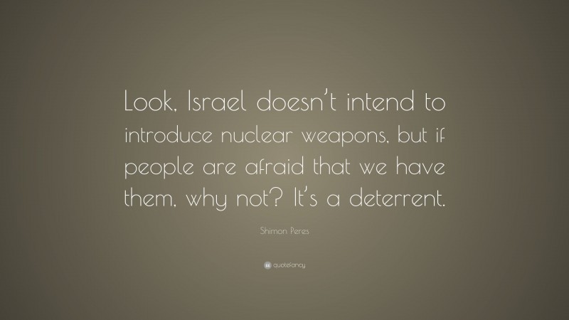 Shimon Peres Quote: “Look, Israel doesn’t intend to introduce nuclear weapons, but if people are afraid that we have them, why not? It’s a deterrent.”