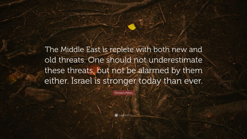 Shimon Peres Quote: “The Middle East is replete with both new and old threats. One should not underestimate these threats, but not be alarmed by them either. Israel is stronger today than ever.”