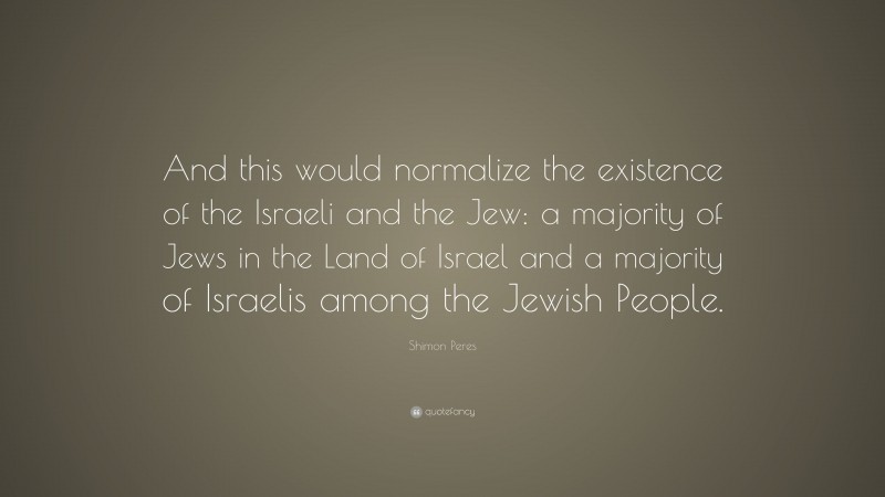 Shimon Peres Quote: “And this would normalize the existence of the Israeli and the Jew: a majority of Jews in the Land of Israel and a majority of Israelis among the Jewish People.”