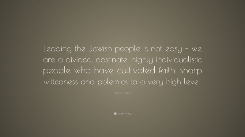 Shimon Peres Quote: “Leading the Jewish people is not easy – we are a divided, obstinate, highly individualistic people who have cultivated faith, sharp wittedness and polemics to a very high level.”