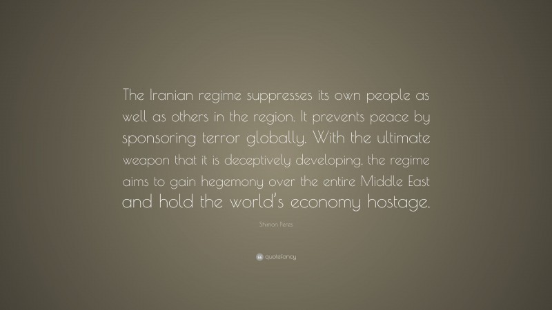 Shimon Peres Quote: “The Iranian regime suppresses its own people as well as others in the region. It prevents peace by sponsoring terror globally. With the ultimate weapon that it is deceptively developing, the regime aims to gain hegemony over the entire Middle East and hold the world’s economy hostage.”
