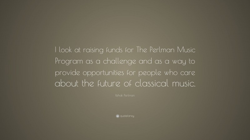 Itzhak Perlman Quote: “I look at raising funds for The Perlman Music Program as a challenge and as a way to provide opportunities for people who care about the future of classical music.”