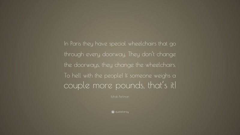 Itzhak Perlman Quote: “In Paris they have special wheelchairs that go through every doorway. They don’t change the doorways, they change the wheelchairs. To hell with the people! If someone weighs a couple more pounds, that’s it!”