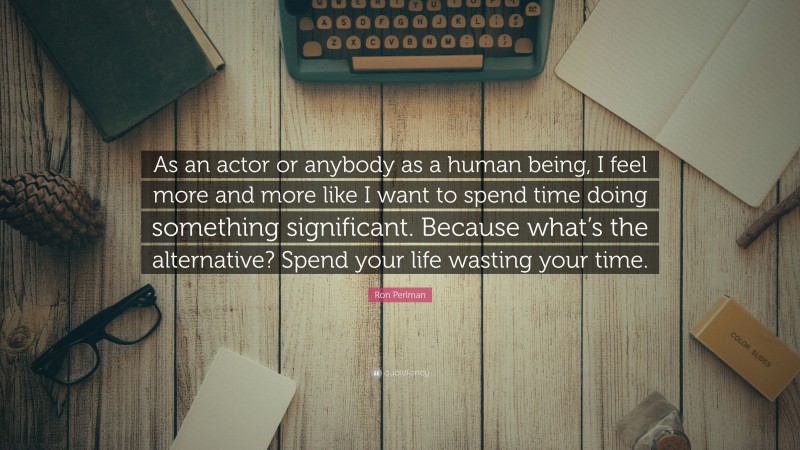 Ron Perlman Quote: “As an actor or anybody as a human being, I feel more and more like I want to spend time doing something significant. Because what’s the alternative? Spend your life wasting your time.”